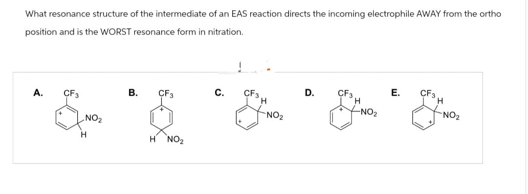 What resonance structure of the intermediate of an EAS reaction directs the incoming electrophile AWAY from the ortho
position and is the WORST resonance form in nitration.
A.
B.
CF3
C.
CF3
D.
CF3
H
E.
CF3
Н
H
+
-NO2
NO₂
NO₂
CF3
H
NO2
H NO₂