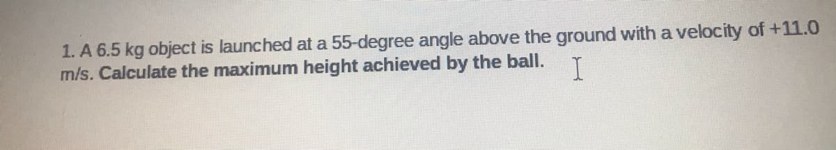 1. A 6.5 kg object is launched at a 55-degree angle above the ground with a velocity of +11.0
m/s. Calculate the maximum height achieved by the ball.
