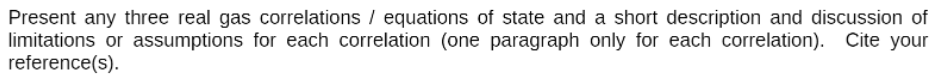 Present any three real gas correlations / equations of state and a short description and discussion of
limitations or assumptions for each correlation (one paragraph only for each correlation). Cite your
reference(s).