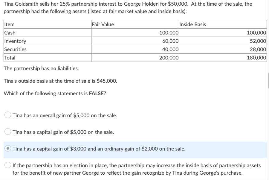 Tina Goldsmith sells her 25% partnership interest to George Holden for $50,000. At the time of the sale, the
partnership had the following assets (listed at fair market value and inside basis):
Item
Fair Value
Inside Basis
Cash
100,000
100,000
52,000
Inventory
60,000
Securities
40,000
28,000
Total
200,000
180,000
The partnership has no liabilities.
Tina's outside basis at the time of sale is $45,000.
Which of the following statements is FALSE?
Tina has an overall gain of $5,000 on the sale.
Tina has a capital gain of $5,000 on the sale.
Tina has a capital gain of $3,000 and an ordinary gain of $2,000 on the sale.
If the partnership has an election in place, the partnership may increase the inside basis of partnership assets
for the benefit of new partner George to reflect the gain recognize by Tina during George's purchase.