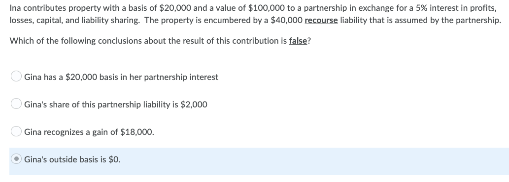 Ina contributes property with a basis of $20,000 and a value of $100,000 to a partnership in exchange for a 5% interest in profits,
losses, capital, and liability sharing. The property is encumbered by a $40,000 recourse liability that is assumed by the partnership.
Which of the following conclusions about the result of this contribution is false?
Gina has a $20,000 basis in her partnership interest
Gina's share of this partnership liability is $2,000
Gina recognizes a gain of $18,000.
Gina's outside basis is $0.