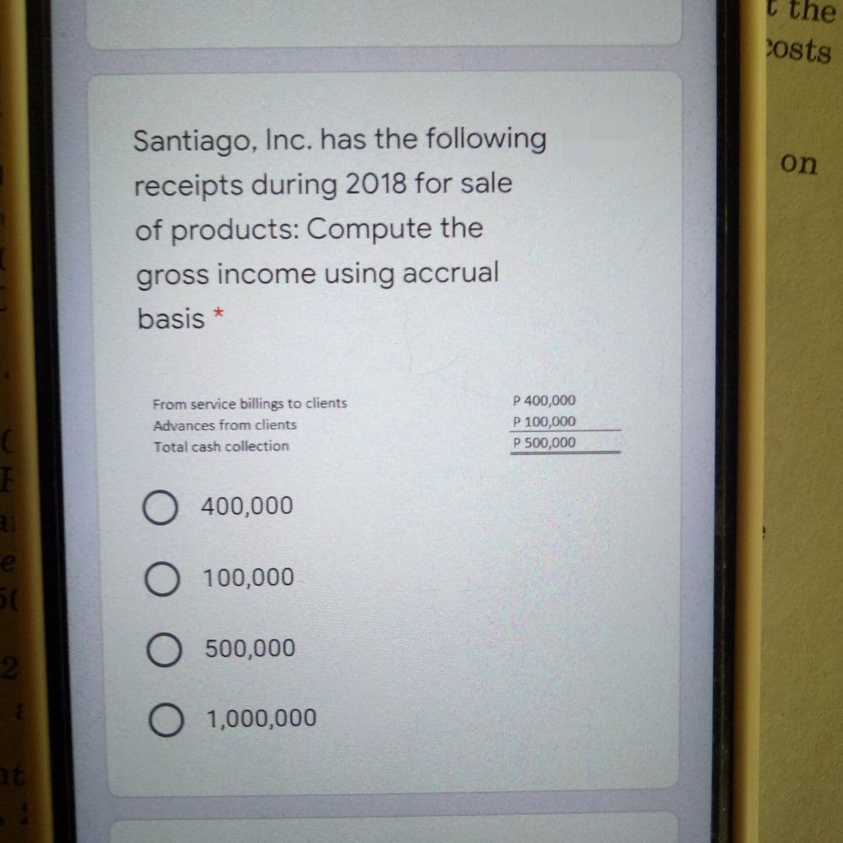 t the
osts
Santiago, Inc. has the following
on
receipts during 2018 for sale
of products: Compute the
gross income using accrual
basis
P 400,000
P 100,000
P 500,000
From service billings to clients
Advances from clients
Total cash collection
O 400,000
O 100,000
O 500,000
2.
O 1,000,000
nt
