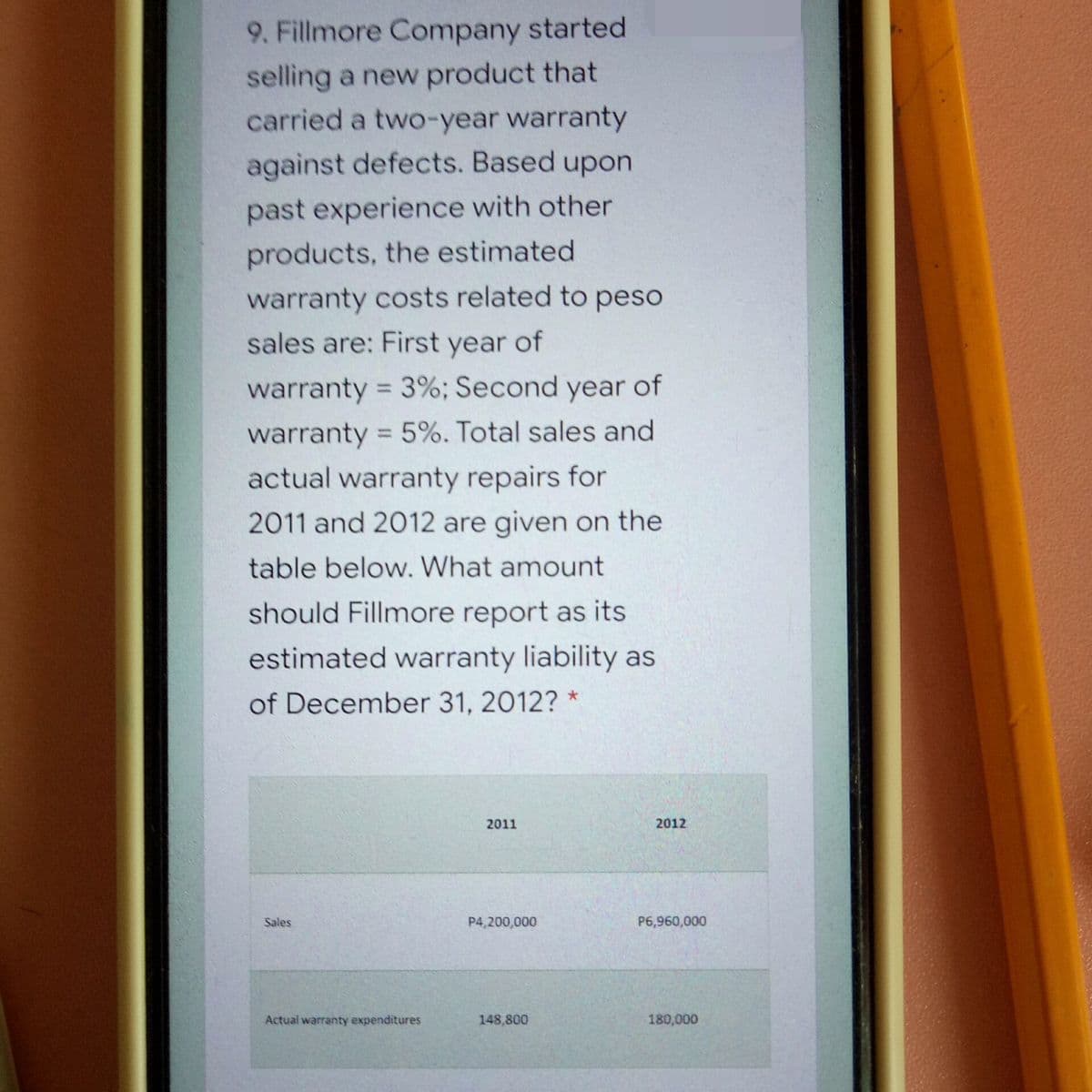 9. Fillmore Company started
selling a new product that
carried a two-year warranty
against defects. Based upon
past experience with other
products, the estimated
warranty costs related to peso
sales are: First year of
warranty = 3%; Second year of
%3D
warranty = 5%. Total sales and
%3D
actual warranty repairs for
2011 and 2012 are given on the
table below. What amount
should Fillmore report as its
estimated warranty liability as
of December 31, 2012?
2011
2012
Sales
P4,200,000
P6,960,000
Actual warranty expenditures
148,800
180,000
