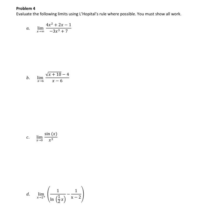 Problem 4
Evaluate the following limits using L'Hopital's rule where possible. You must show all work.
4x2 + 2x – 1
lim
а.
-3x3 + 7
x00
Vx + 10 – 4
lim
x - 6
b.
x+6
sin (x)
lim
с.
X-0
x3
d.
lim
x-2+
\In (3x)
X - 2
