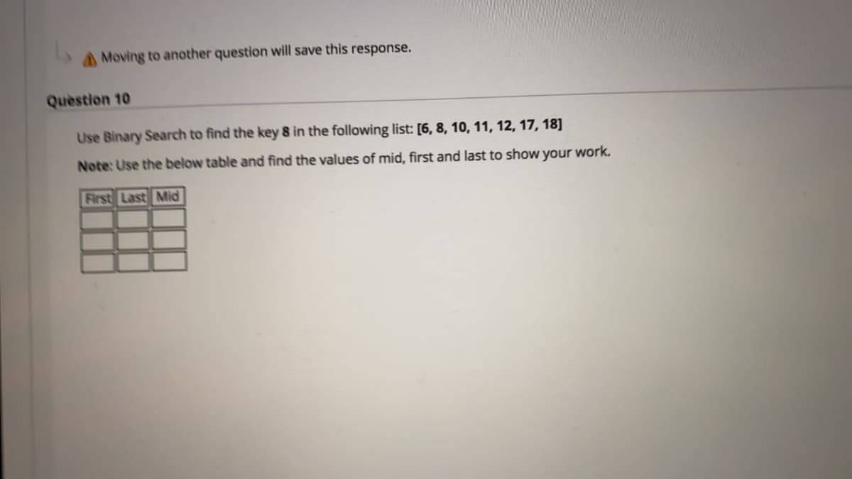 A Moving to another question will save this response.
Quèstion 10
Use Binary Search to find the key 8 in the following list: [6, 8, 10, 11, 12, 17, 18]
Note: Use the below table and find the values of mid, first and last to show your work.
First Last Mid
