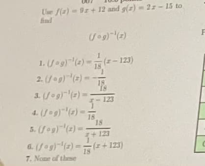 Use f(x) = 9r+ 12 and g(z) = 2z - 15 to
find
(fog)-¹(z)
1. (Jag)-¹(2) = (2-123)
18
2. (fog)(x) = -
3. (fog)(x) =
4. (1-9) ¹(3)=
5. (fog)(2) =
18
18
123
18
+123
6. (fog)(x) = (x+123)
18
7. None of these
F