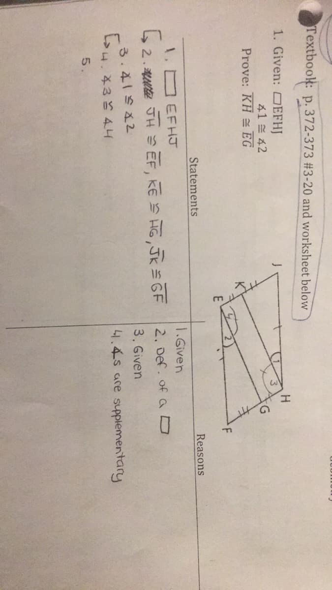 Textbook: p. 372-373 #3-20 and worksheet below
1. Given: OEFHJ
H.
41 ミ42
G.
Prove: KH EG
Statements
Reasons
1.Given
1. EFHJ
L2. H =EF,ESR,永sGF
2. Def. of ao
3. Given
3.4一S22
4.434工
41.4s are supplementary
5.
