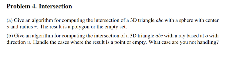 Problem 4. Intersection
(a) Give an algorithm for computing the intersection of a 3D triangle abc with a sphere with center
o and radius r. The result is a polygon or the empty set.
(b) Give an algorithm for computing the intersection of a 3D triangle abc with a ray based at o with
direction u. Handle the cases where the result is a point or empty. What case are you not handling?
