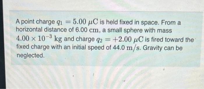 A point charge q₁ = 5.00 μC is held fixed in space. From a
horizontal distance of 6.00 cm, a small sphere with mass
4.00 x 10 kg and charge q2 = +2.00 μC is fired toward the
fixed charge with an initial speed of 44.0 m/s. Gravity can be
neglected.