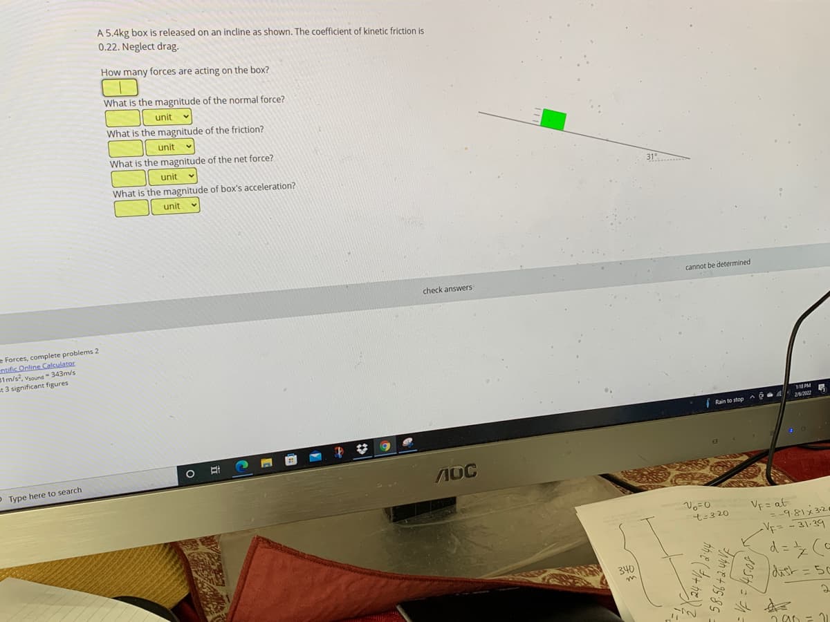 A 5.4kg box is released on an incline as shown. The coefficient of kinetic friction is
0.22. Neglect drag.
How many forces are acting on the box?
What is the magnitude of the normal force?
unit v
What is the magnitude of the friction?
unit
What is the magnitude of the net force?
unit
What is the magnitude of box's acceleration?
31...
unit
cannot be determined
check answers
e Forces, complete problems 2
entific Online Calculator
B1m/s?, vsound 343m/s
t 3 significant figures
1 PM
Rain to stop a GA
26/2022
OType here to search
1OC
VE = at
=-9.81x 3-20
-Vf= -31-39
t-3 20
340
dist=50
2
かで+9585
