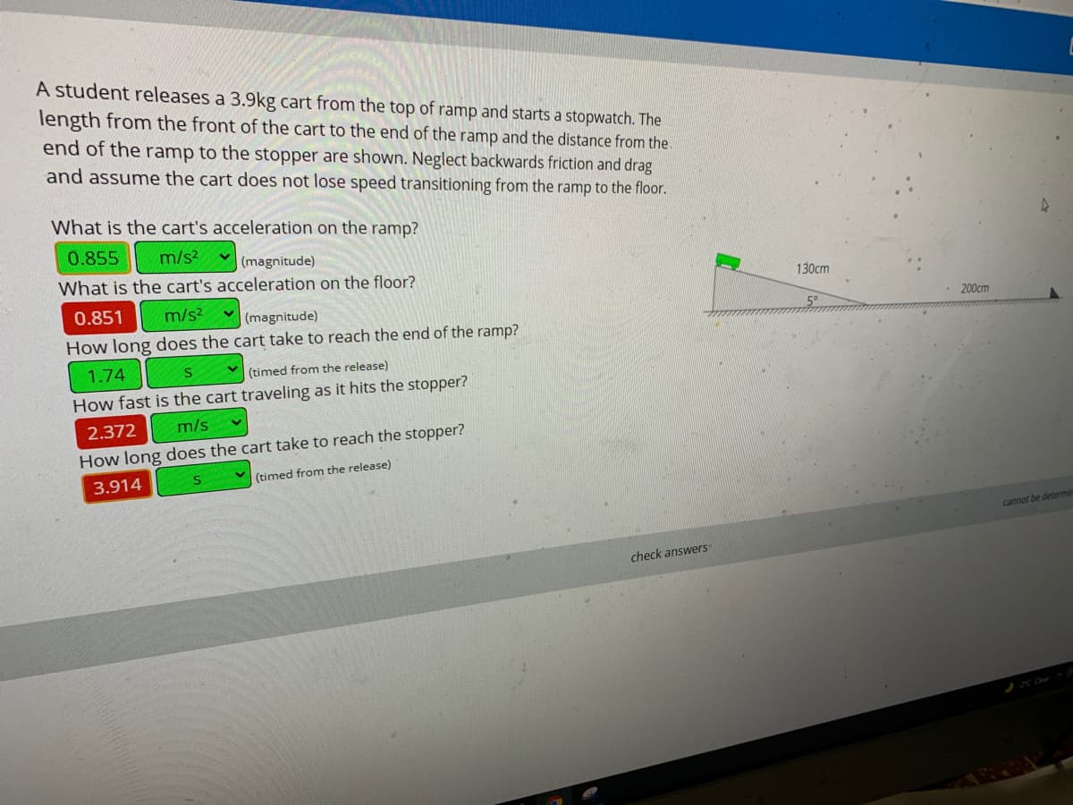 A student releases a 3.9kg cart from the top of ramp and starts a stopwatch. The
length from the front of the cart to the end of the ramp and the distance from the.
end of the ramp to the stopper are shown. Neglect backwards friction and drag
and assume the cart does not lose speed transitioning from the ramp to the floor.
What is the cart's acceleration on the ramp?
0.855
m/s2
(magnitude)
What is the cart's acceleration on the floor?
130cm
0.851
m/s?
(magnitude)
200cm
How long does the cart take to reach the end of the ramp?
1.74
(timed from the release)
How fast is the cart traveling as it hits the stopper?
2.372
m/s
How long does the cart take to reach the stopper?
3.914
(timed from the release)
cannot be determin
check answers
