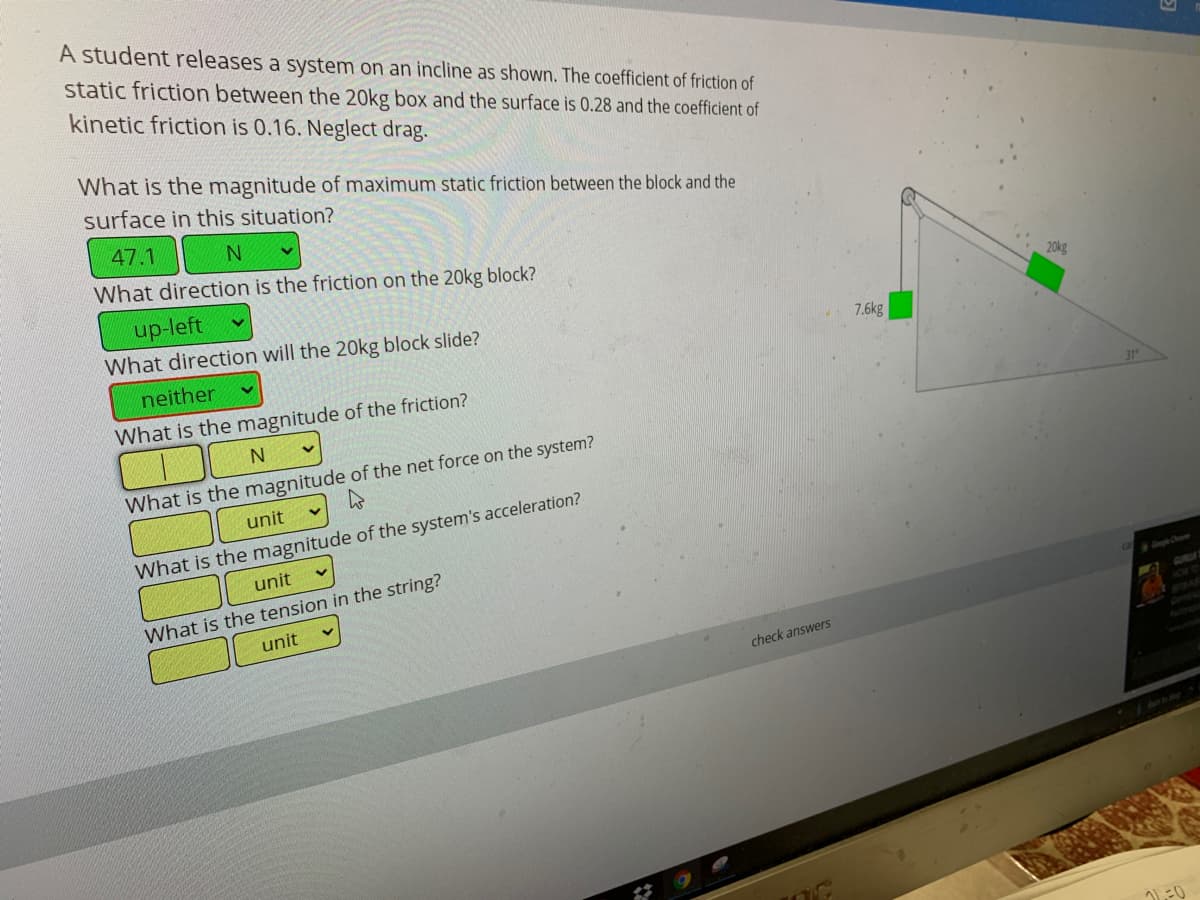 A student releases a system on an incline as shown. The coefficient of friction of
static friction between the 20kg box and the surface is 0.28 and the coefficient of
kinetic friction is 0.16. Neglect drag.
What is the magnitude of maximum static friction between the block and the
surface in this situation?
47.1
What direction is the friction on the 20kg block?
20kg
up-left
What direction will the 20kg block slide?
7.6kg
neither
What is the magnitude of the friction?
31"
What is the magnitude of the net force on the system?
unit
What is the magnitude of the system's acceleration?
unit
What is the tension in the string?
unit
GURLA
STAR
check answers
