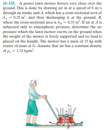 15-135. A power lawn mower hovers very close over the
ground. This is done by drawing air in at a speed of 6 m/s
through an intake unit A, which has a cross-sectional area of
AA = 0.25 m², and then discharging it at the ground, B,
where the cross-sectional area is Ag = 0.35 m². If air at A is
subjected only to atmospheric pressure, determine the air
pressure which the lawn mower exerts on the ground when
the weight of the mower is freely supported and no load is
placed on the handle. The mower has a mass of 15 kg with
center of mass at G. Assume that air has a constant density
of p. = 1.22 kg/m³.
Lall
