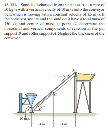 15-131. Sand is discharged from the silo at A at a rate of
50 kg/s with a vertical velocity of 10 m/s onto the conveyor
belt, which is moving with a constant velocity of 1.5 m/s. If
the conveyor system and the sand on it have a total mass of
750 kg and center of mass at point G, determine the
horizontal and vertical components of reaction at the pin
support B and roller support A. Neglect the thickness of the
conveyor.
B.
1.5 m/s
30
10 m/s
4 m-
4 m-
