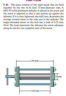 945. The press consists of two rigid heads that are held
together by the twa A-36 steel 12-mm-diameter rods. A
6061-T6-solid-aluminum cylinder is placed in the press and
the screw is adjusted so that it just preses up against the
cylinder. If it is then tightened one-half turn, determine the
average normal stress in the rods and in the cylinder. The
single-threaded screw on the bolt has a lead of 0.25 mm.
Note: The lead represents the distance the screw advances
akong its axis for one complete turn of the screw.
-300 mm
so mm
-250
