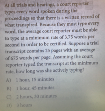 At all trials and hearings, a court reporter
types every word spoken during the
proceedings so that there is a written record of
what transpired. Because they must type every
word, the average court reporter must be able
to type at a minimum rate of 3.75 words per
second in order to be certified. Suppose a trial
transcript contains 25 pages with an average
of 675 words per page. Assuming the court
reporter typed the transcript at the minimum
rate, how long was she actively typing?
A) 1 hour, 15 minutes
B) 1 hour, 45 minutes
C) 2 hours, 30 minutes
D) 3 hours
