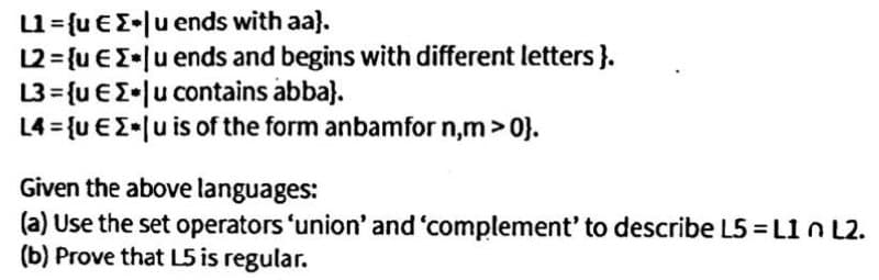 L1={u €E•[u ends with aa}.
12 = {u €E•[u ends and begins with different letters }.
L3 = {u €I•|u contains abba).
L4 = {u €E•[u is of the form anbamfor n,m> 0}.
Given the above languages:
(a) Use the set operators 'union' and 'complement' to describe L5 = L1 n L2.
(b) Prove that L5 is regular.
