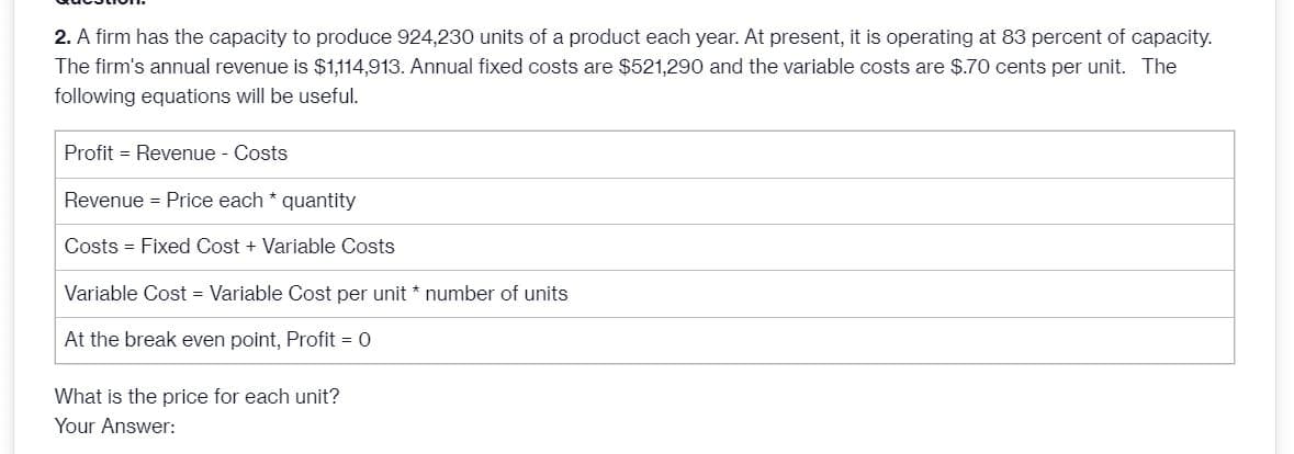 2. A firm has the capacity to produce 924,230 units of a product each year. At present, it is operating at 83 percent of capacity.
The firm's annual revenue is $1,114,913. Annual fixed costs are $521,290 and the variable costs are $.70 cents per unit. The
following equations will be useful.
Profit Revenue - Costs
Revenue = Price each * quantity
Costs = Fixed Cost + Variable Costs
Variable Cost = Variable Cost per unit * number of units
At the break even point, Profit = 0
What is the price for each unit?
Your Answer: