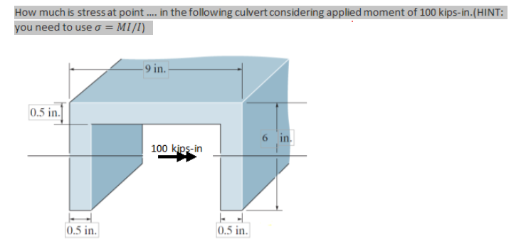 How much is stress at point .... in the following culvert considering applied moment of 100 kips-in.(HINT:
you need to use σ = MI/I)
0.5 in.
9 in.
6 in.
100 kips-in
0.5 in.
0.5 in.