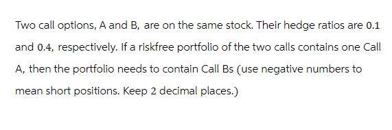 Two call options, A and B, are on the same stock. Their hedge ratios are 0.1
and 0.4, respectively. If a riskfree portfolio of the two calls contains one Call
A, then the portfolio needs to contain Call Bs (use negative numbers to
mean short positions. Keep 2 decimal places.)