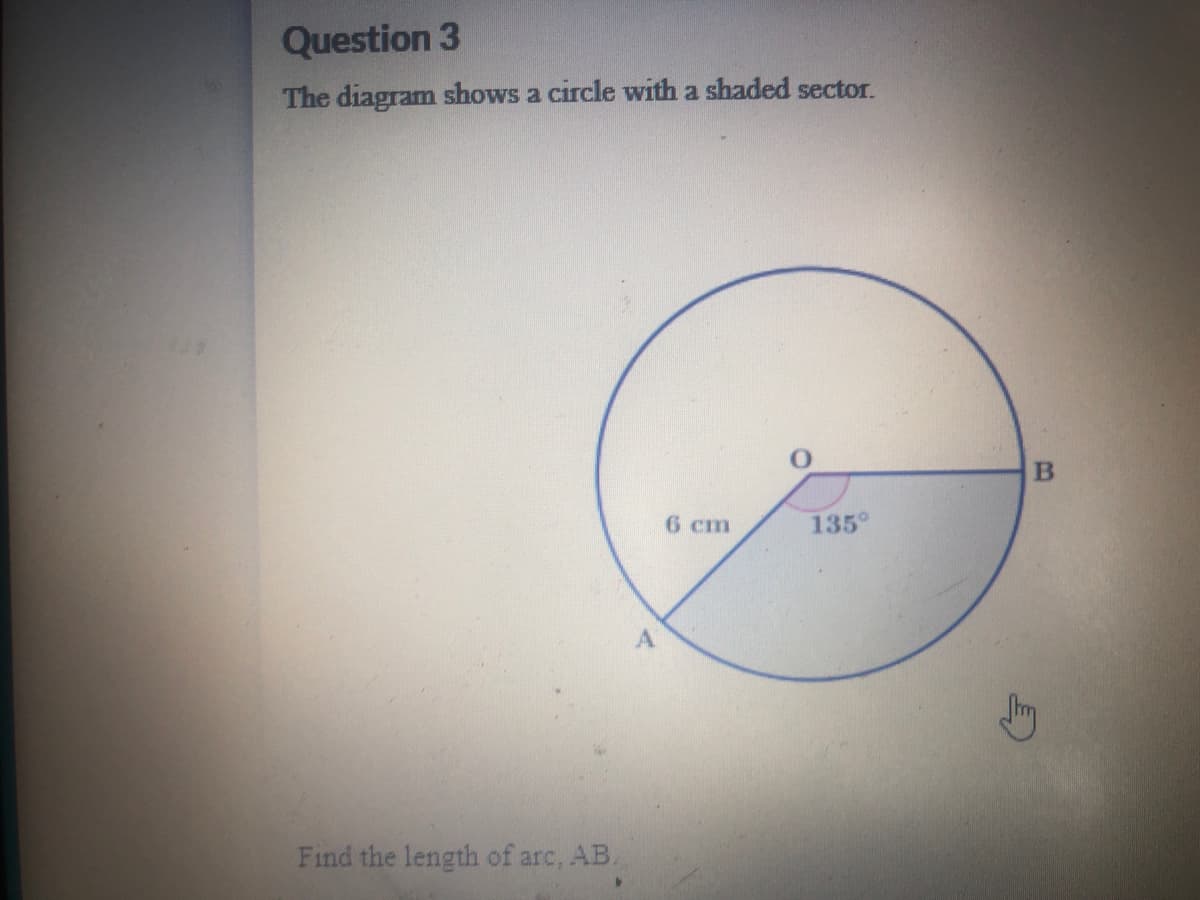 Question 3
The diagram shows a circle with a shaded sector.
6 cm
135°
Find the length of arc, AB.
