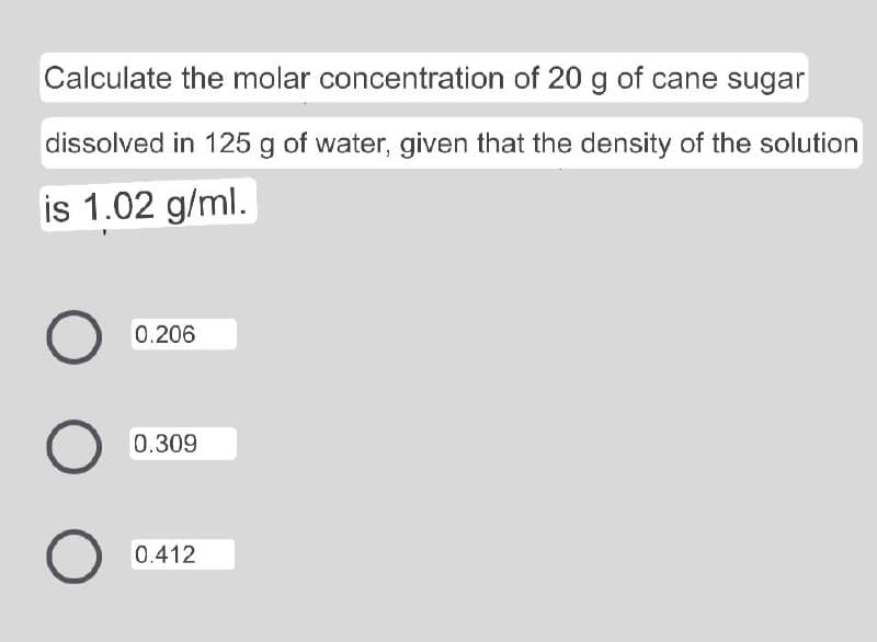 Calculate the molar concentration of 20 g of cane sugar
dissolved in 125 g of water, given that the density of the solution
is 1.02 g/ml.
0.206
0.309
0.412
