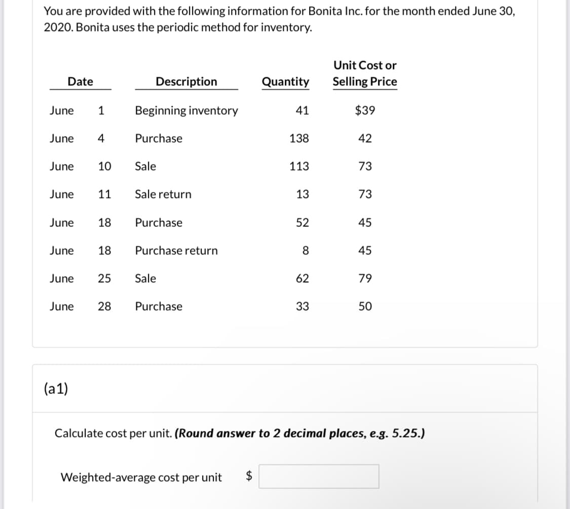 You are provided with the following information for Bonita Inc. for the month ended June 30,
2020. Bonita uses the periodic method for inventory.
Unit Cost or
Date
Description
Quantity
Selling Price
June
1
Beginning inventory
41
$39
June
4
Purchase
138
42
June
10
Sale
113
73
June
11
Sale return
13
73
June
18
Purchase
52
45
June
18
Purchase return
8
45
June
25
Sale
62
79
June
28
Purchase
33
50
(a1)
Calculate cost per unit. (Round answer to 2 decimal places, e.g. 5.25.)
Weighted-average cost per unit
%24
