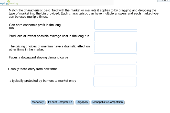 sapling learning
Match the characteristic described with the market or markets it applies to by dragging and dropping the
type of market into the bin provided. Each characteristic can have multiple answers and each market type
can be used multiple times.
Can earn economic profit in the long
run
Produces at lowest possible average cost in the long run
The pricing choices of one firm have a dramatic effect on
other firms in the market
Faces a downward sloping demand curve
Usually faces entry from new firms
Is typically protected by barriers to market entry
Monopoly Perfect Competition Oligopoly Monopolistic Competition
000