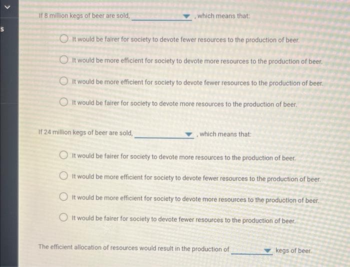 >
If 8 million kegs of beer are sold,
, which means that:
It would be fairer for society to devote fewer resources to the production of beer.
It would be more efficient for society to devote more resources to the production of beer.
It would be more efficient for society to devote fewer resources to the production of beer.
It would be fairer for society to devote more resources to the production of beer.
If 24 million kegs of beer are sold,
, which means that:
It would be fairer for society to devote more resources to the production of beer.
It would be more efficient for society to devote fewer resources to the production of beer.
It would be more efficient for society to devote more resources to the production of beer.
It would be fairer for society to devote fewer resources to the production of beer.
The efficient allocation of resources would result in the production of
kegs of beer.
