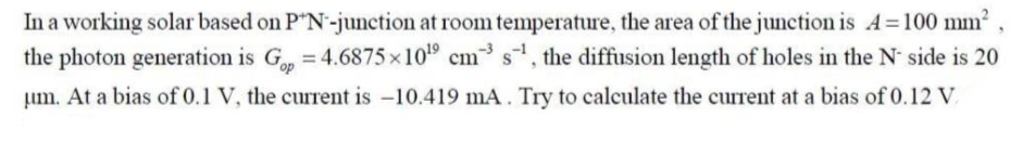 In a working solar based on P"N-junction at room temperature, the area of the junction is A=100 mm
the photon generation is G, =4.6875 x10 cm s, the diffusion length of holes in the N side is 20
Lum. At a bias of 0.1 V, the current is -10.419 mA. Try to calculate the current at a bias of 0.12 V.
