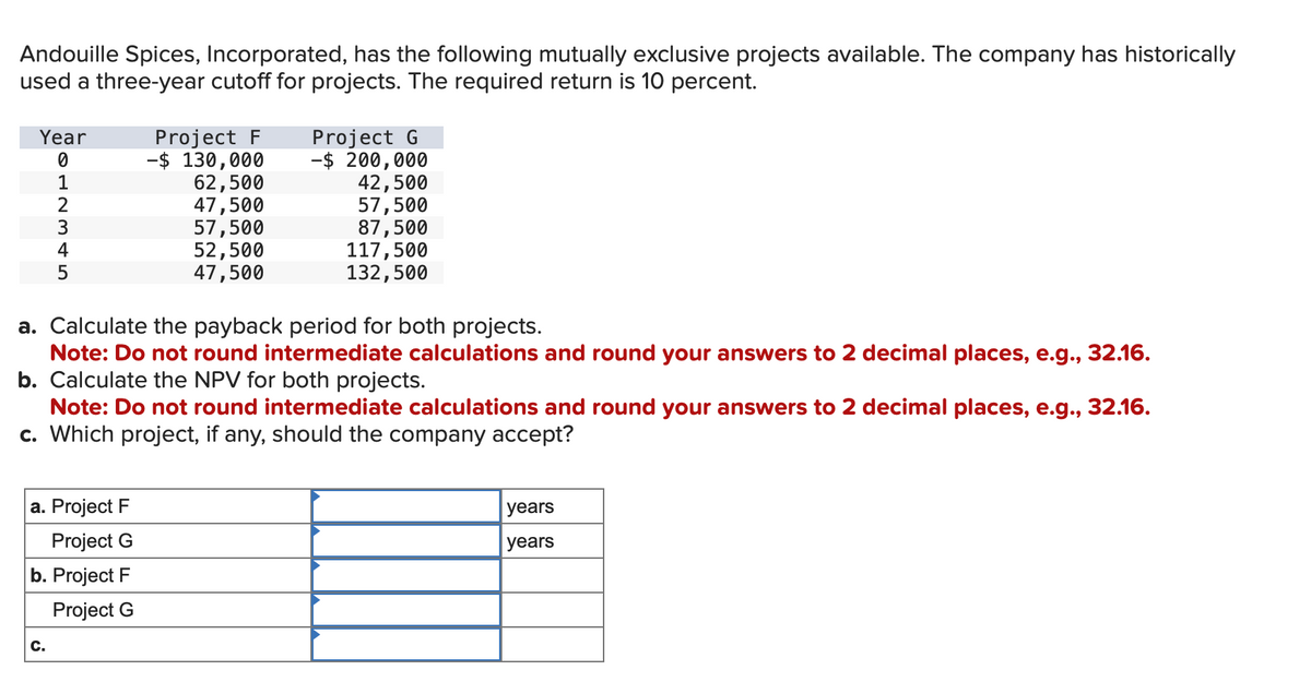 Andouille Spices, Incorporated, has the following mutually exclusive projects available. The company has historically
used a three-year cutoff for projects. The required return is 10 percent.
Year
0
1
2
3
4
5
a. Project F
Project G
b. Project F
Project G
C.
Project F
-$ 130,000
62,500
47,500
57,500
52,500
47,500
Project G
-$ 200,000
42,500
57,500
87,500
a. Calculate the payback period for both projects.
Note: Do not round intermediate calculations and round your answers to 2 decimal places, e.g., 32.16.
b. Calculate the NPV for both projects.
Note: Do not round intermediate calculations and round your answers to 2 decimal places, e.g., 32.16.
c. Which project, if any, should the company accept?
117,500
132,500
years
years