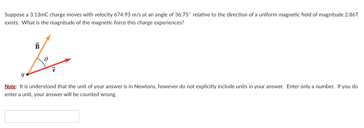 Suppose a 3.13mC charge moves with velocity 674.93 m/s at an angle of 36.75° relative to the direction of a uniform magnetic field of magnitude 2.86T
exists. What is the magnitude of the magnetic force this charge experiences?
B
fer
0
9
Note: It is understood that the unit of your answer is in Newtons, however do not explicitly include units in your answer. Enter only a number. If you do
enter a unit, your answer will be counted wrong.