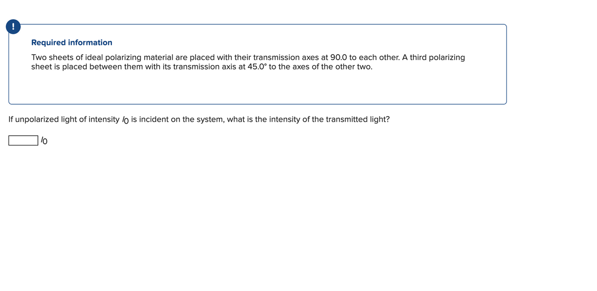 !
Required information
Two sheets of ideal polarizing material are placed with their transmission axes at 90.0 to each other. A third polarizing
sheet is placed between them with its transmission axis at 45.0° to the axes of the other two.
If unpolarized light of intensity lo is incident on the system, what is the intensity of the transmitted light?
lo