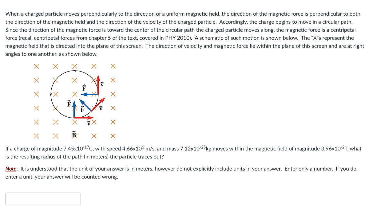 When a charged particle moves perpendicularly to the direction of a uniform magnetic field, the direction of the magnetic force is perpendicular to both
the direction of the magnetic field and the direction of the velocity of the charged particle. Accordingly, the charge begins to move in a circular path.
Since the direction of the magnetic force is toward the center of the circular path the charged particle moves along, the magnetic force is a centripetal
force (recall centripetal forces from chapter 5 of the text, covered in PHY 2010). A schematic of such motion is shown below. The "X"s represent the
magnetic field that is directed into the plane of this screen. The direction of velocity and magnetic force lie within the plane of this screen and are at right
angles to one another, as shown below.
X
ř
X
X
B X X
If a charge of magnitude 7.45x10-¹7C, with speed 4.66x106 m/s, and mass 7.12x10-25kg moves within the magnetic field of magnitude 3.96x10-²T, what
is the resulting radius of the path (in meters) the particle traces out?
Note: It is understood that the unit of your answer is in meters, however do not explicitly include units in your answer. Enter only a number. If you do
enter a unit, your answer will be counted wrong.