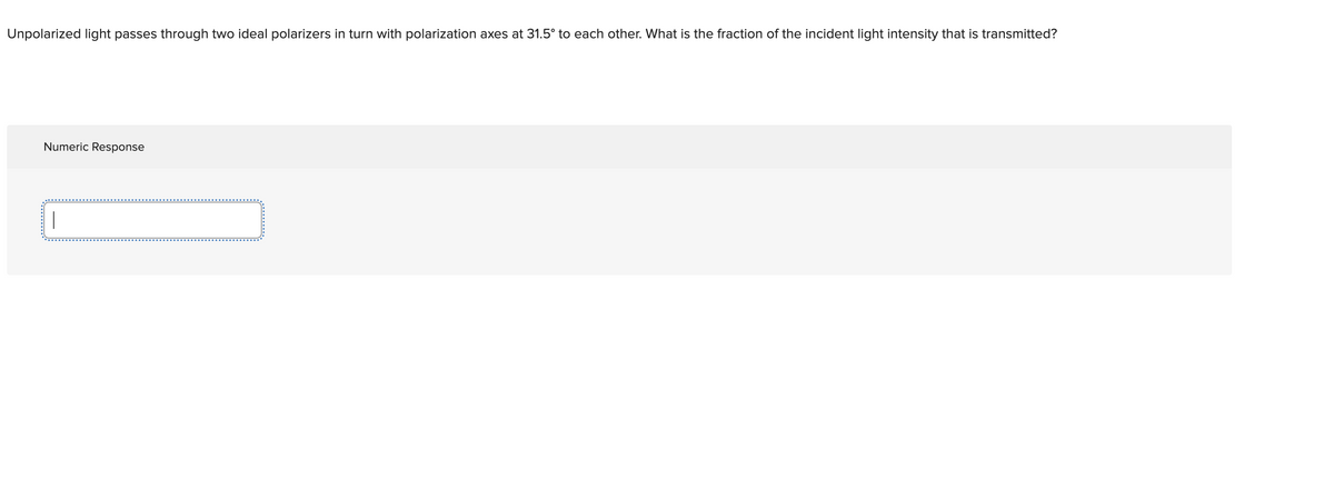 Unpolarized light passes through two ideal polarizers in turn with polarization axes at 31.5° to each other. What is the fraction of the incident light intensity that is transmitted?
Numeric Response