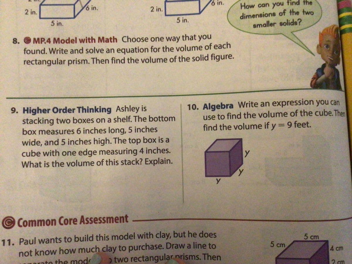 6 in.
How can you tind the
dimensions of the two
smaller solids?
6 in.
2 in.
2 in.
5 in.
5 in.
8. MP.4 Model with Math Choose one way that you
found. Write and solve an equation for the volume of each
rectangular prism. Then find the volume of the solid figure.
10. Algebra Write an expression you can
use to find the volume of the cube. Then
find the volume if y = 9 feet.
9. Higher Order Thinking Ashley is
stacking two boxes on a shelf. The bottom
box measures 6 inches long, 5 inches
wide, and 5 inches high. The top box is a
cube with one edge measuring 4 inches.
What is the volume of this stack? Explain.
Common Core Assessment
11. Paul wants to build this model with clay, but he does
not know how much clay to purchase. Drawa line to
o two rectangular nrisms. Then
5 cm
5 cm
4 cm
rate the mod
2 cm
