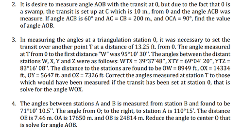 2. It is desire to measure angle AOB with the transit at 0, but due to the fact that 0 is
a swamp, the transit is set up at C which is 10 m., from 0 and the angle ACB was
measure. If angle ACB is 60° and AC = CB = 200 m., and OCA = 90°, find the value
of angle AOB.
3. In measuring the angles at a triangulation station 0, it was necessary to set the
transit over another point T at a distance of 13.25 ft. from 0. The angle measured
at T from 0 to the first distance "W" was 95°10' 30". The angles between the distant
stations W, X, Y and Z were as follows: WTX = 39°37'48", XTY = 69°04' 20", YTZ =
83°16' 08". The distance to the stations are found to be OW = 8949 ft., OX = 14334
ft., OY = 5647 ft. and OZ = 7326 ft. Correct the angles measured at station T to those
which would have been measured if the transit has been set at station 0, that is
solve for the angle wox.
4. The angles between stations A and B is measured from station B and found to be
71°10' 10.5". The angle from 0; to the right, to station A is 110°15'. The distance
OE is 7.46 m. OA is 17650 m. and OB is 24814 m. Reduce the angle to center 0 that
is solve for angle AOB.
