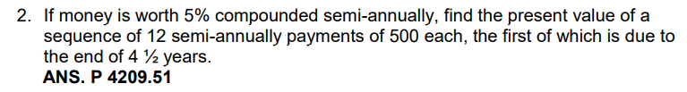 2. If money is worth 5% compounded semi-annually, find the present value of a
sequence of 12 semi-annually payments of 500 each, the first of which is due to
the end of 4 2 years.
ANS. P 4209.51
