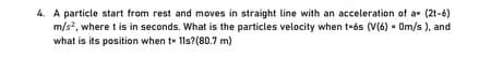 4. A particle start from rest and moves in straight line with an acceleration of a- (2t-6)
m/s, where t is in seconds. What is the particles velocity when t-és (V(6) - Om/s ), and
what is its position when t- 11s?(80.7 m)
