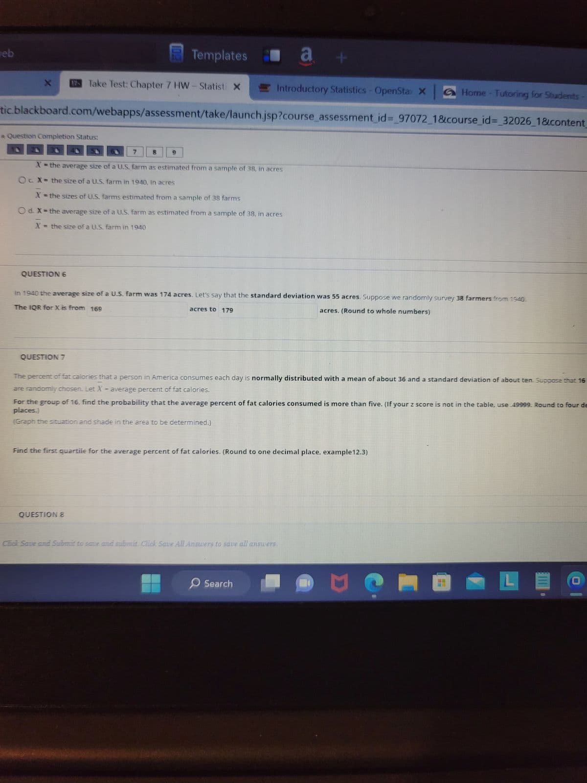 eb
X
Introductory Statistics - OpenStax X Home - Tutoring for Students
tic.blackboard.com/webapps/assessment/take/launch.jsp?course_assessment_id=_97072_1&course_id=_32026_1&content_
* Question Completion Status:
QUESTION 6
Take Test: Chapter 7 HW - Statisti X
QUESTION 7
Templates a +
7
X = the average size of a U.S. farm as estimated from a sample of 38, in acres
Oc X= the size of a U.S. farm in 1940, in acres
X = the sizes of U.S. farms estimated from a sample of 38 farms
O d. X = the average size of a U.S. farm as estimated from a sample of 38, in acres
X = the size of a U.S. farm in 1940
8
In 1940 the average size of a U.S. farm was 174 acres. Let's say that the standard deviation was 55 acres. Suppose we randomly survey 38 farmers from 1940.
The IQR for X is from 169
acres. (Round to whole numbers)
acres to 179
QUESTION &
The percent of fat calories that a person in America consumes each day is normally distributed with a mean of about 36 and a standard deviation of about ten. Suppose that 16
are randomly chosen. Let X = average percent of fat calories.
For the group of 16, find the probability that the average percent of fat calories consumed is more than five. (If your z score is not in the table, use .49999. Round to four de
places.)
(Graph the situation and shade in the area to be determined.)
Find the first quartile for the average percent of fat calories. (Round to one decimal place, example12.3)
Click Save and Submit to save and submit. Click Save All Answers to save all answers.
Search
Me
0
L
I