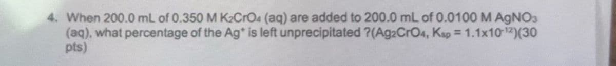 4. When 200.0 mL of 0.350 M K2CrO4 (aq) are added to 200.0 mL of 0.0100 M AgNO3
(aq), what percentage of the Ag* is left unprecipitated ?(Ag2CrO4, Ksp = 1.1x10-12)(30
pts)