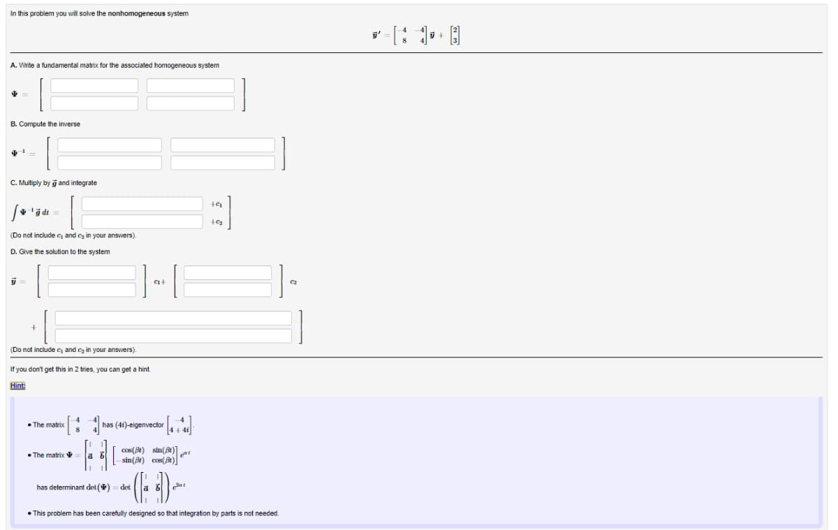 In this problem you will solve the nonhomogeneous system
A. Write a fundamental matrix for the associated homogeneous system
√ -
B. Compute the inverse
C. Multiply by and integrate
+9₁
ġdt
+%₂₂
(Do not include c₁ and ₂ in your answers).
D. Give the solution to the system
y =
(Do not include c₁ and ₂ in your answers).
If you don't get this in 2 tries, you can get a hint
Hint:
The matrix
has (41)-eigenvector
" [₁+44]
•The matrix
B
cos(8t) sin(t)t
sin(e) cos(Be)
has determinant det() = det
• This problem has been carefully designed so that integration by parts is not needed.
C+
C₂
y'
1+