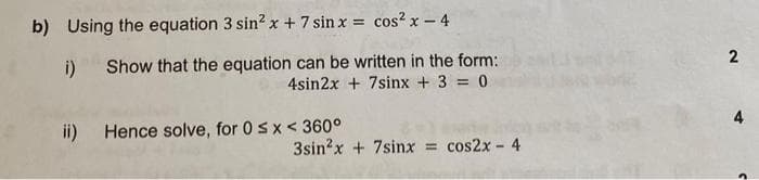 b) Using the equation 3 sin² x + 7 sin x = cos²x - 4
i)
ii) Hence solve, for 0 < x < 360°
Show that the equation can be written in the form:
4sin2x + 7sinx + 3 = 0
3sin²x + 7sinx = cos2x - 4
2
4