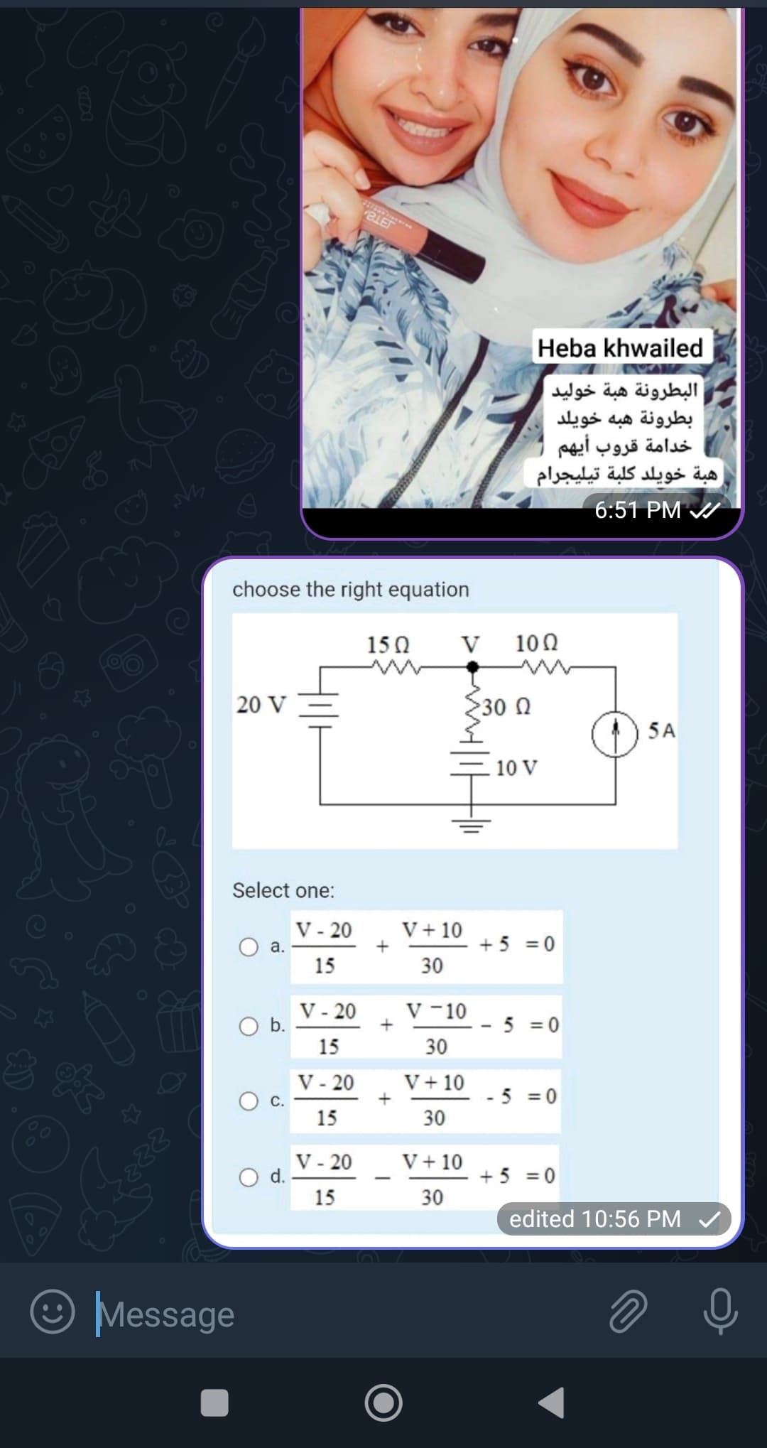 ☆
مه
888
choose the right equation
20 V
Select one:
a.
Message
O b.
O d.
V - 20
15
V - 20
15
V - 20
15
COLEC
V - 20
15
152
+
+
V
V + 10
30
V - 10
30
V + 10
30
v + 10
30
30 2
Heba khwailed
البطرونة هبة خوليد
بطرونة هبه خويلد
خدامة قروب أيهم
هبة خويلد كلبة تيليجرام
102
10 V
+5=0
5=0
- 5 = 0
+ 5 = 0
16:51 PM
5A
edited 16,10:56 PM
2
ه