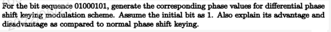 For the bit sequence 01000101, generate the corresponding phase values for differential phase
shift keying modulation scheme. Assume the initial bit as 1. Also explain its advantage and
disadvantage as compared to normal phase shift keying.