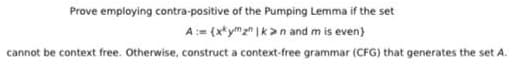 Prove employing contra-positive of the Pumping Lemma if the set
A:= (x*ymz" |k>n and m is even)
cannot be context free. Otherwise, construct a context-free grammar (CFG) that generates the set A.
