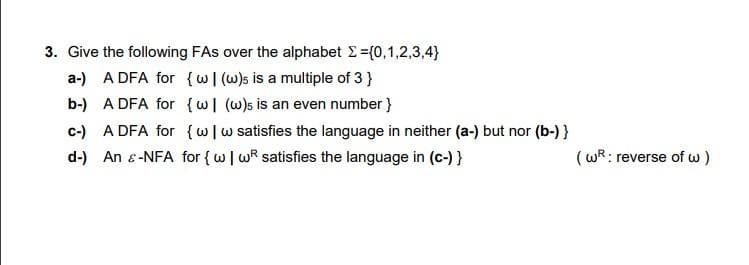 3. Give the following FAs over the alphabet Σ = {0,1,2,3,4}
a-) A DFA for {w| (w)s is a multiple of 3 }
b-)
A DFA for {w] (w)s is an even number}
c-) A DFA for {w w satisfies the language in neither (a-) but nor (b-) }
d-) An & -NFA for {w | wR satisfies the language in (c-) }
(wR: reverse of w)