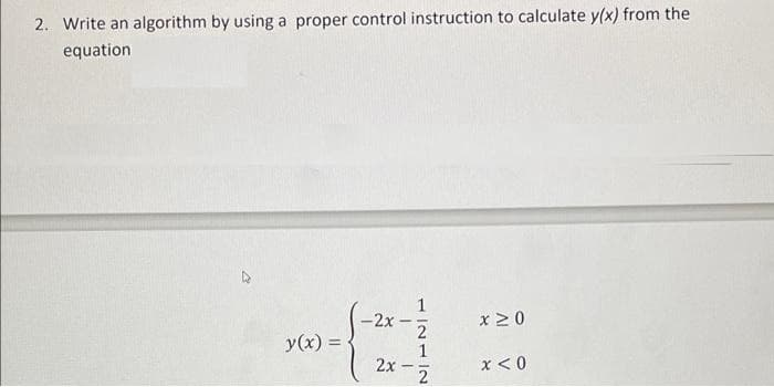 2. Write an algorithm by using a proper control instruction to calculate y(x) from the
equation
-2x-
x ≥ 0
y(x) =
2x
x < 0
-
2
1
2