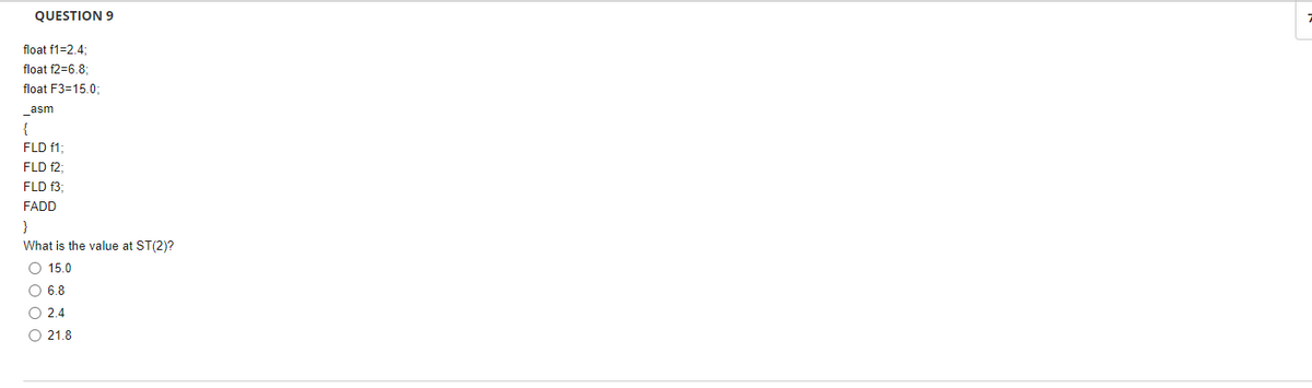 QUESTION 9
float f1=2,4:
float f2=6.8;
float F3=15.0;
asm
{
FLD f1;
FLD f2;
FLD f3;
FADD
}
What is the value at ST(2)?
O 15.0
O 6.8
O 2.4
O 21.8
