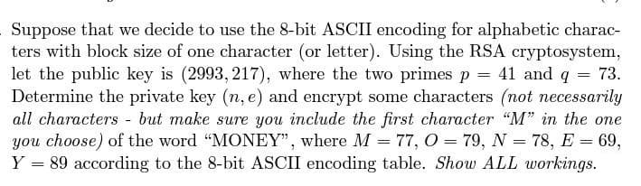 Suppose that we decide to use the 8-bit ASCII encoding for alphabetic charac-
ters with block size of one character (or letter). Using the RSA cryptosystem,
let the public key is (2993, 217), where the two primes p = 41 and q = 73.
Determine the private key (n, e) and encrypt some characters (not necessarily
all characters - but make sure you include the first character "M" in the one
you choose) of the word "MONEY", where M = 77, O = 79, N = 78, E = 69,
Y = 89 according to the 8-bit ASCII encoding table. Show ALL workings.